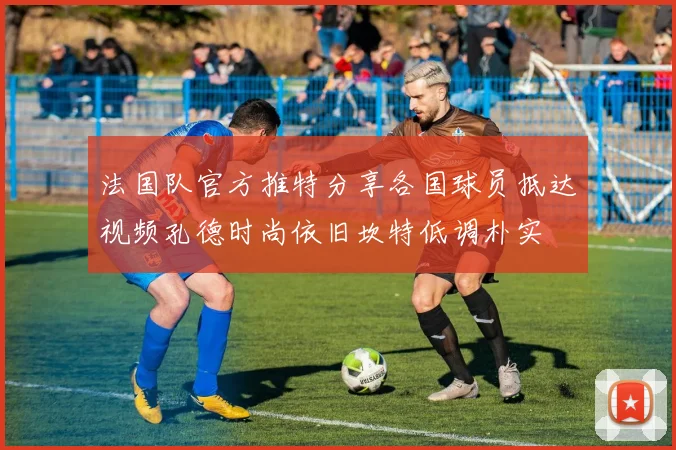 法国队官方推特分享各国球员抵达视频孔德时尚依旧坎特低调朴实