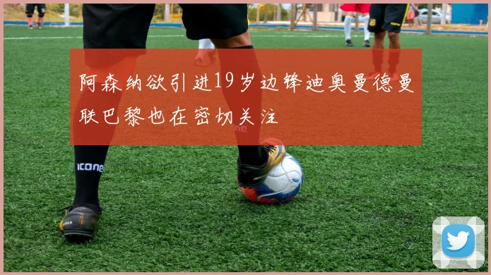 阿森纳欲引进19岁边锋迪奥曼德曼联巴黎也在密切关注