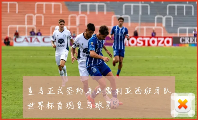 皇马正式签约库库雷利亚西班牙队世界杯首现皇马球员
