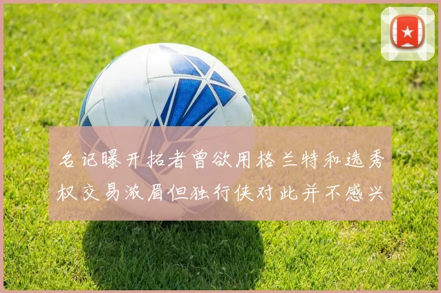 名记曝开拓者曾欲用格兰特和选秀权交易浓眉但独行侠对此并不感兴趣