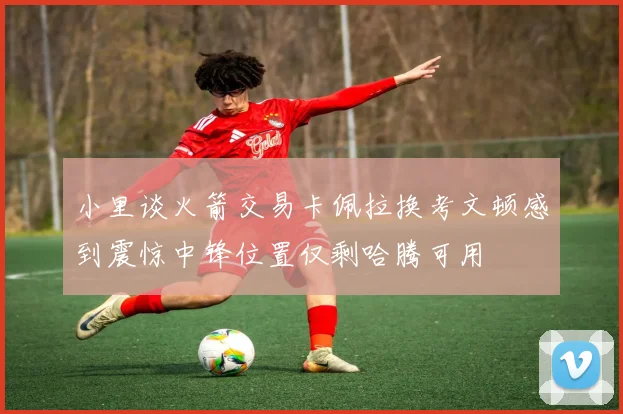 小里谈火箭交易卡佩拉换考文顿感到震惊中锋位置仅剩哈腾可用