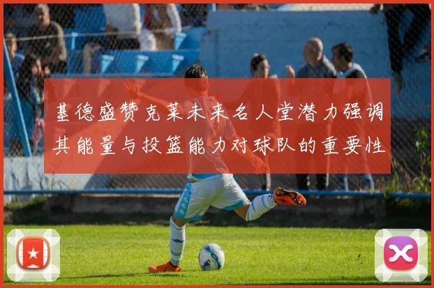基德盛赞克莱未来名人堂潜力强调其能量与投篮能力对球队的重要性