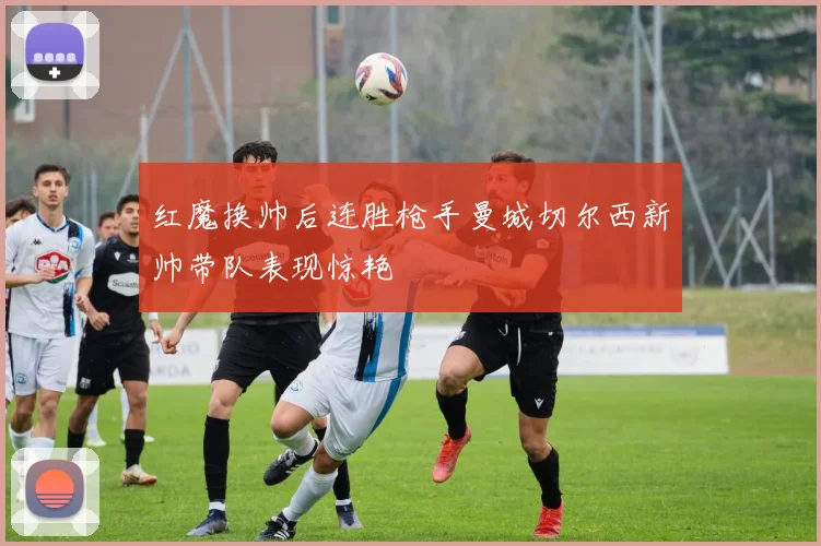 红魔换帅后连胜枪手曼城切尔西新帅带队表现惊艳