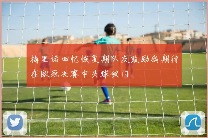 梅里诺回忆恢复期队友鼓励我期待在欧冠决赛中头球破门