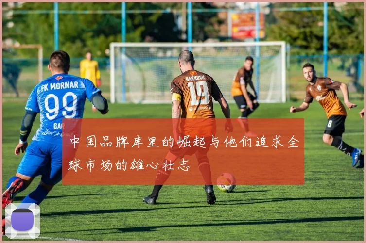 中国品牌库里的崛起与他们追求全球市场的雄心壮志