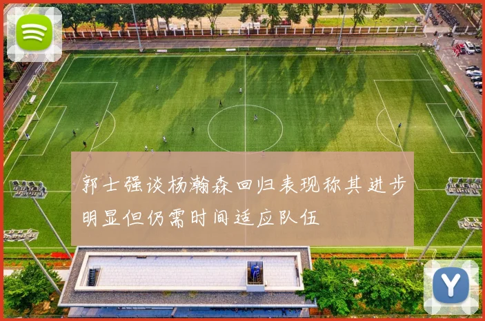 郭士强谈杨瀚森回归表现称其进步明显但仍需时间适应队伍