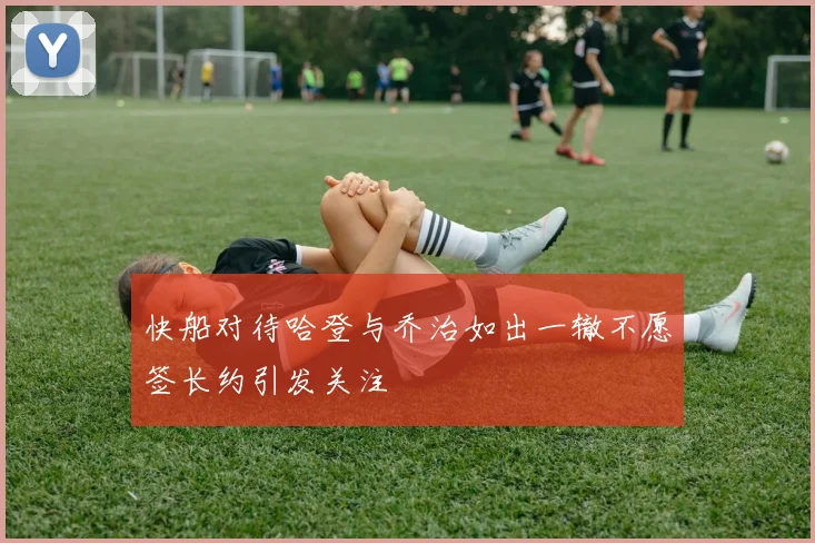 快船对待哈登与乔治如出一辙不愿签长约引发关注