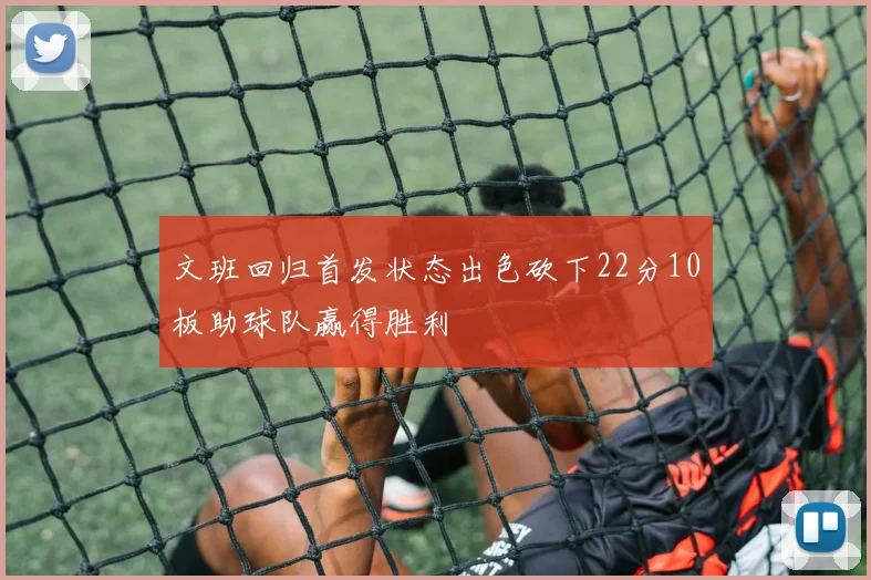 文班回归首发状态出色砍下22分10板助球队赢得胜利