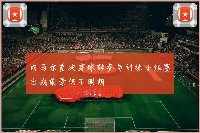 内马尔首次穿球鞋参与训练小组赛出战前景仍不明朗