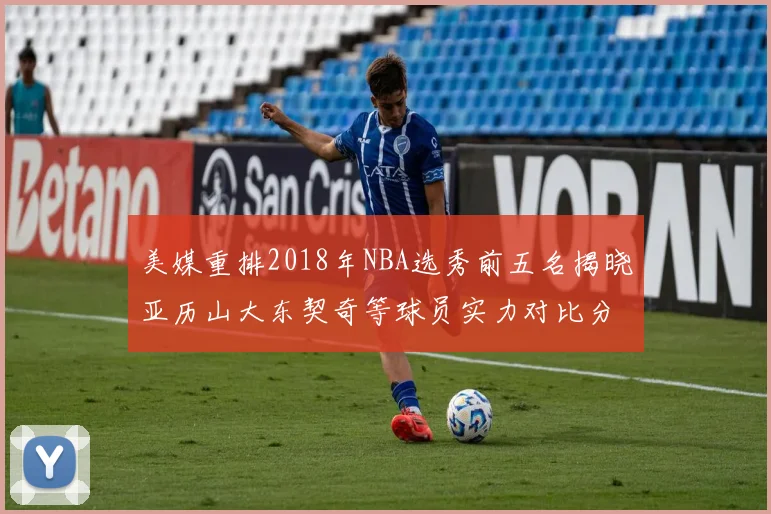 美媒重排2018年NBA选秀前五名揭晓亚历山大东契奇等球员实力对比分析