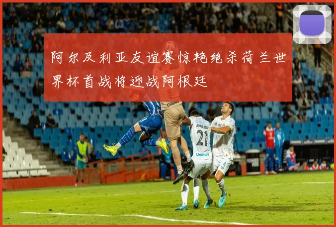 阿尔及利亚友谊赛惊艳绝杀荷兰世界杯首战将迎战阿根廷