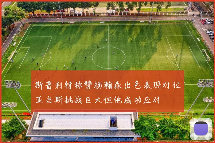 斯普利特称赞杨瀚森出色表现对位亚当斯挑战巨大但他成功应对