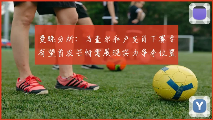 曼晚分析：马奎尔和卢克肖下赛季有望首发芒特需展现实力争夺位置