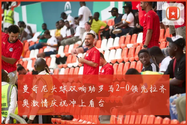 曼奇尼头球双响助罗马2-0领先拉齐奥激情庆祝冲上看台