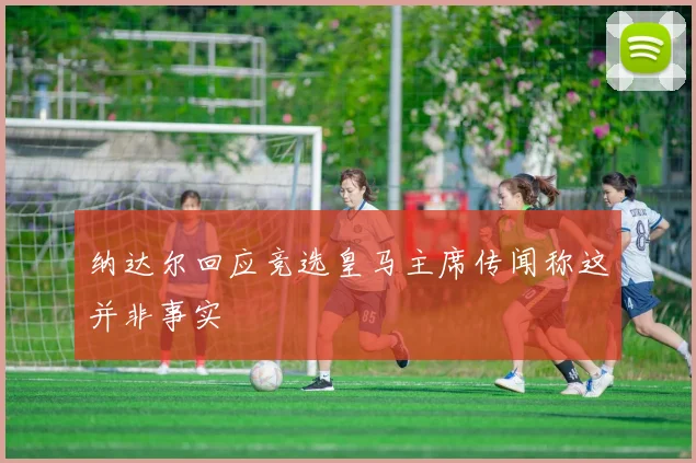 纳达尔回应竞选皇马主席传闻称这并非事实