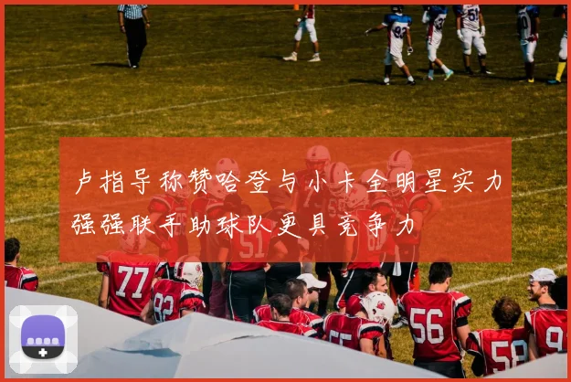 卢指导称赞哈登与小卡全明星实力强强联手助球队更具竞争力