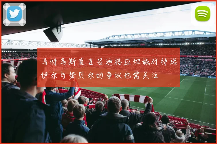 马特乌斯直言吕迪格应坦诚对待诺伊尔与努贝尔的争议也需关注