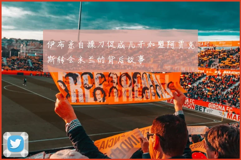 伊布亲自操刀促成儿子加盟阿贾克斯转会米兰的背后故事